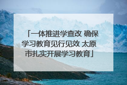 一体推进学查改 确保学习教育见行见效 太原市扎实开展学习教育