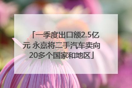 一季度出口额2.5亿元 永嘉将二手汽车卖向20多个国家和地区