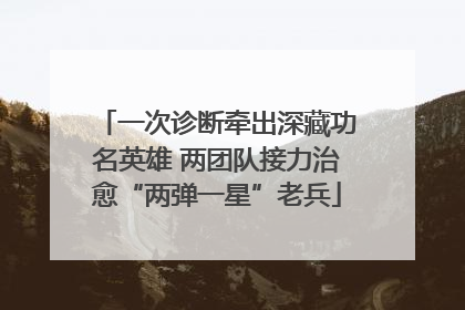 一次诊断牵出深藏功名英雄 两团队接力治愈“两弹一星”老兵