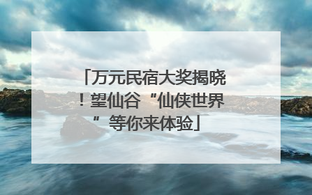 万元民宿大奖揭晓！望仙谷“仙侠世界”等你来体验