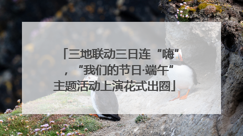 三地联动三日连“嗨”，“我们的节日·端午”主题活动上演花式出圈