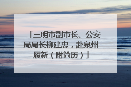 三明市副市长、公安局局长柳建忠，赴泉州履新（附简历）