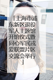 上海市浦东新区退役军人主题馆开馆仪式暨同心军民戎爱联盟片区交流会举行