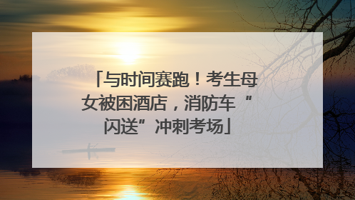 与时间赛跑！考生母女被困酒店，消防车“闪送”冲刺考场
