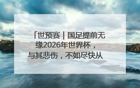 世预赛｜国足提前无缘2026年世界杯，与其悲伤，不如尽快从选帅开始重建