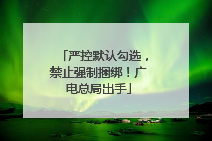 严控默认勾选，禁止强制捆绑！广电总局出手