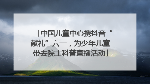 中国儿童中心携抖音“献礼”六一，为少年儿童带去院士科普直播活动