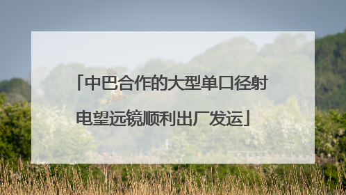 中巴合作的大型单口径射电望远镜顺利出厂发运