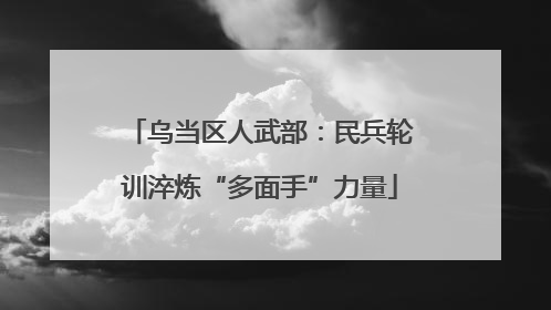 乌当区人武部：民兵轮训淬炼“多面手”力量
