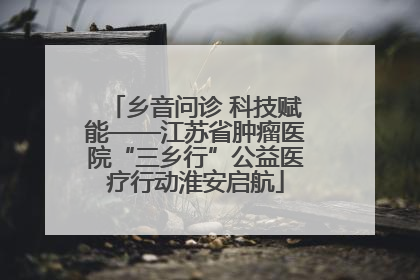 乡音问诊 科技赋能——江苏省肿瘤医院“三乡行”公益医疗行动淮安启航