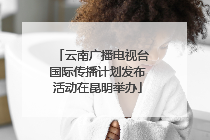 云南广播电视台国际传播计划发布活动在昆明举办