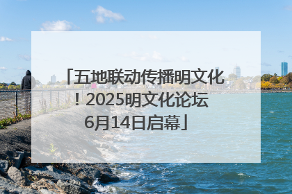 五地联动传播明文化！2025明文化论坛6月14日启幕