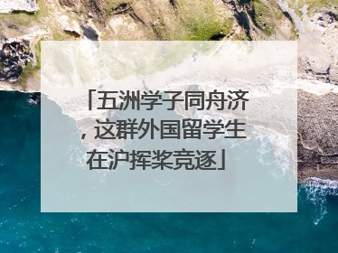 五洲学子同舟济，这群外国留学生在沪挥桨竞逐