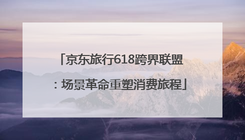 京东旅行618跨界联盟：场景革命重塑消费旅程