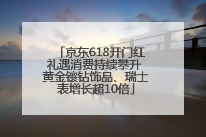 京东618开门红礼遇消费持续攀升 黄金镶钻饰品、瑞士表增长超10倍