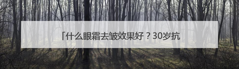 什么眼霜去皱效果好？30岁抗皱公认好用的眼霜，十大眼霜