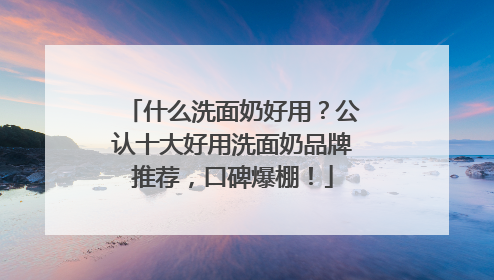 什么洗面奶好用？公认十大好用洗面奶品牌推荐，口碑爆棚！