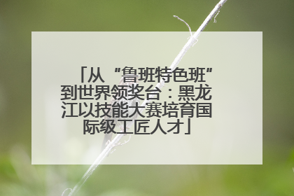 从“鲁班特色班”到世界领奖台：黑龙江以技能大赛培育国际级工匠人才