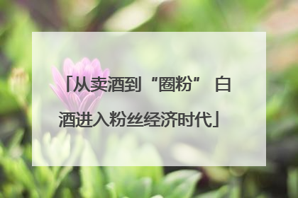 从卖酒到“圈粉” 白酒进入粉丝经济时代