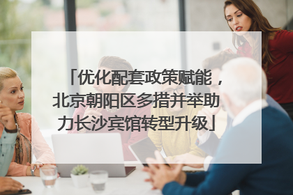优化配套政策赋能，北京朝阳区多措并举助力长沙宾馆转型升级