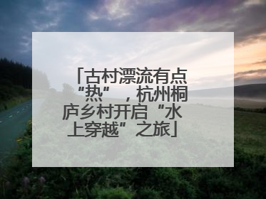 古村漂流有点“热”，杭州桐庐乡村开启“水上穿越”之旅