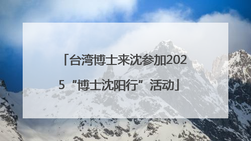 台湾博士来沈参加2025“博士沈阳行”活动