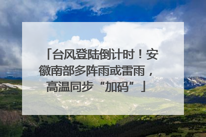 台风登陆倒计时！安徽南部多阵雨或雷雨，高温同步“加码”