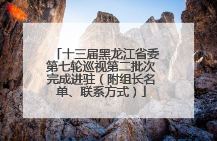 十三届黑龙江省委第七轮巡视第二批次完成进驻（附组长名单、联系方式）