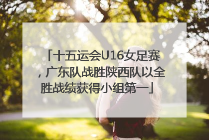 十五运会U16女足赛，广东队战胜陕西队以全胜战绩获得小组第一