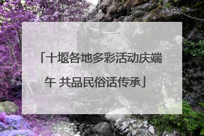 十堰各地多彩活动庆端午 共品民俗话传承