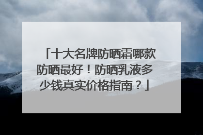 十大名牌防晒霜哪款防晒最好！防晒乳液多少钱真实价格指南？