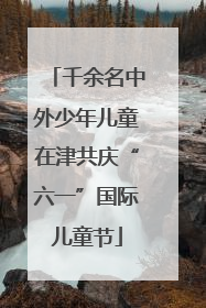 千余名中外少年儿童在津共庆“六一”国际儿童节