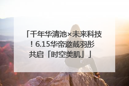 千年华清池×未来科技！6.15华帝邀戴羽彤共启「时空美肌」