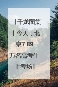 千龙图集丨今天，北京7.89万名高考生上考场