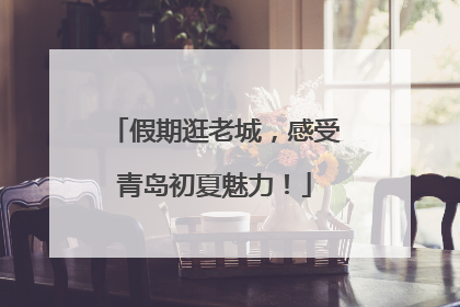 假期逛老城，感受青岛初夏魅力！