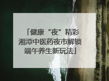 健康“夜”精彩 湘潭中医药夜市解锁端午养生新玩法