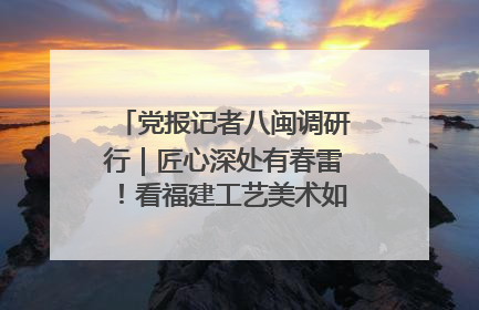 党报记者八闽调研行｜匠心深处有春雷！看福建工艺美术如何创新表达