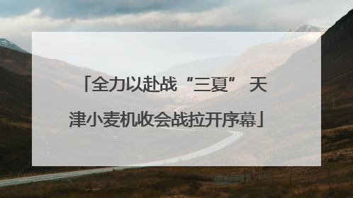 全力以赴战“三夏” 天津小麦机收会战拉开序幕
