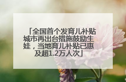 全国首个发育儿补贴城市再出台措施鼓励生娃，当地育儿补贴已惠及超1.2万人次