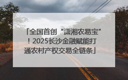 全国首创“潇湘农易宝”！2025长沙金融赋能打通农村产权交易全链条