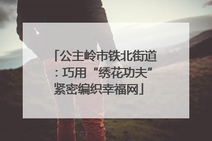 公主岭市铁北街道：巧用“绣花功夫”紧密编织幸福网