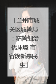 兰州市城关区城管局：精管细治优环境 市容焕新惠民生