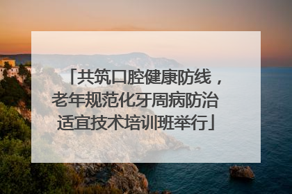 共筑口腔健康防线，老年规范化牙周病防治适宜技术培训班举行