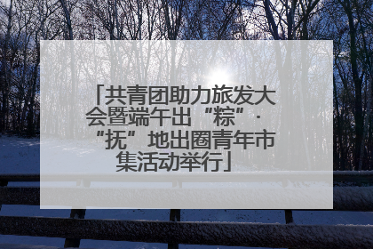 共青团助力旅发大会暨端午出“粽”·“抚”地出圈青年市集活动举行