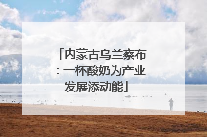 内蒙古乌兰察布：一杯酸奶为产业发展添动能