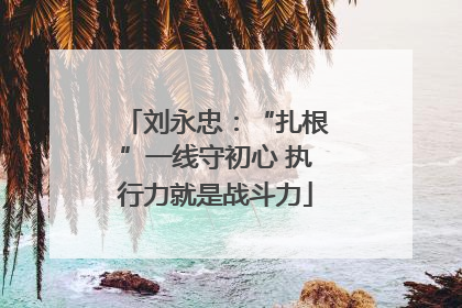 刘永忠：“扎根”一线守初心 执行力就是战斗力