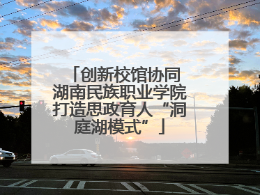 创新校馆协同 湖南民族职业学院打造思政育人“洞庭湖模式”