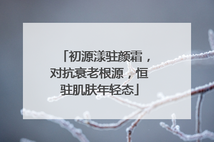 初源漾驻颜霜，对抗衰老根源，恒驻肌肤年轻态
