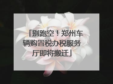 别跑空！郑州车辆购置税办税服务厅即将搬迁
