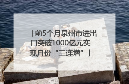 前5个月泉州市进出口突破1000亿元实现月份“三连增”